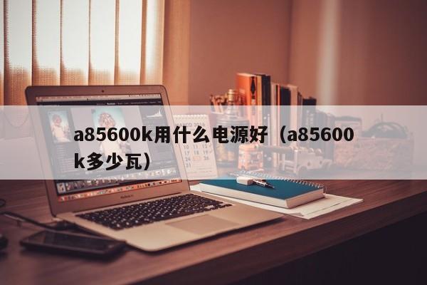a85600k用什么电源好（a85600k多少瓦）