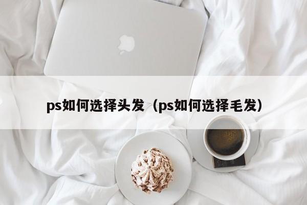 ps如何选择头发（ps如何选择毛发）