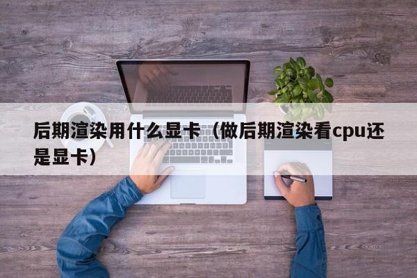 后期渲染用什么显卡（做后期渲染看cpu还是显卡）
