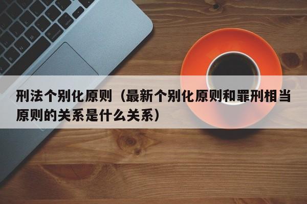 刑法个别化原则（最新个别化原则和罪刑相当原则的关系是什么关系）