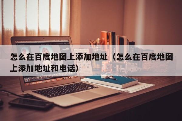 怎么在百度地图上添加地址（怎么在百度地图上添加地址和电话）